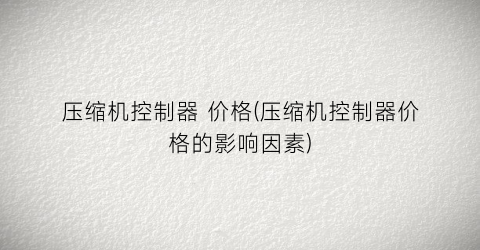 压缩机控制器 价格(压缩机控制器价格的影响因素)